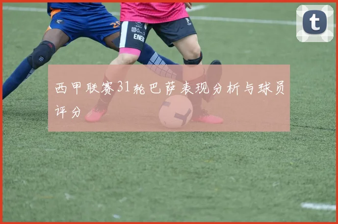 西甲联赛31轮巴萨表现分析与球员评分