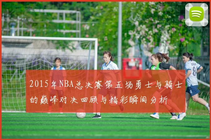 2015年NBA总决赛第五场勇士与骑士的巅峰对决回顾与精彩瞬间分析