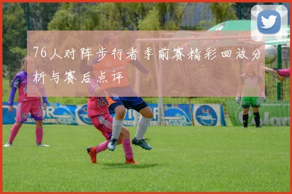 76人对阵步行者季前赛精彩回放分析与赛后点评