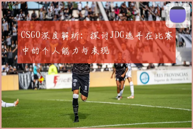 CSGO深度解析：探讨JDG选手在比赛中的个人能力与表现