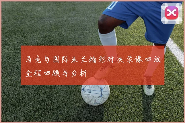 马竞与国际米兰精彩对决录像回放全程回顾与分析