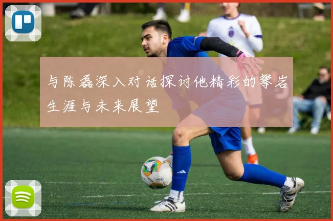 与陈磊深入对话探讨他精彩的攀岩生涯与未来展望