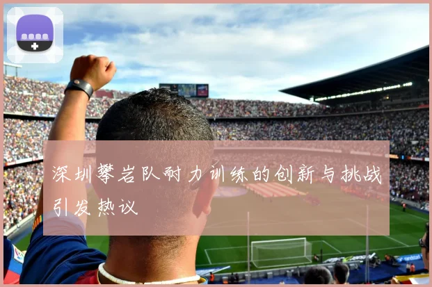 深圳攀岩队耐力训练的创新与挑战引发热议